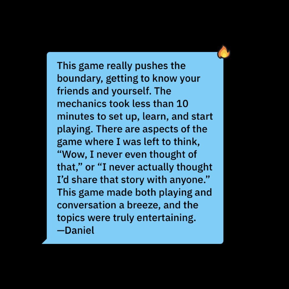 This game really pushes the boundary, getting to know your friends and yourself. The mechanics took less than 10 minutes to set up, learn, and start playing. There are aspects of the game where I was left to think, ‘Wow, I never even thought of that,’ or ‘I never actually thought I’d share that story with anyone.’ This game made both playing and conversation a breeze, and the topics were truly entertaining. —Daniel.